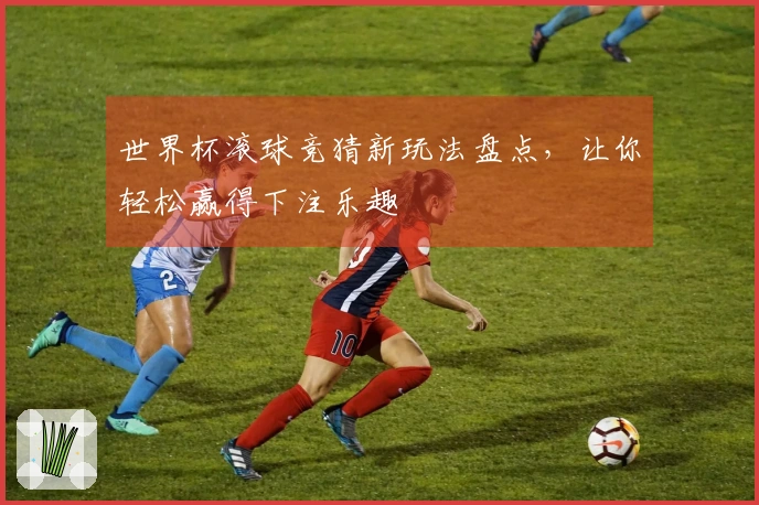 世界杯滚球竞猜新玩法盘点，让你轻松赢得下注乐趣