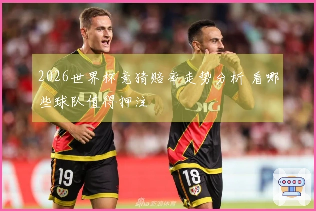 2026世界杯竞猜赔率走势分析 看哪些球队值得押注