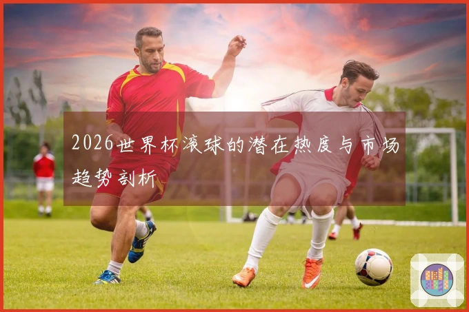 2026世界杯滚球的潜在热度与市场趋势剖析