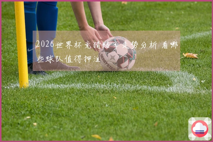 2026世界杯竞猜赔率走势分析 看哪些球队值得押注